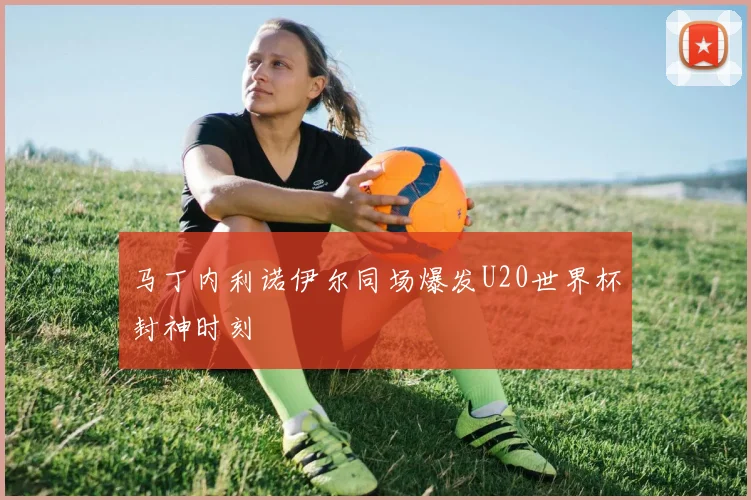 马丁内利诺伊尔同场爆发U20世界杯封神时刻
