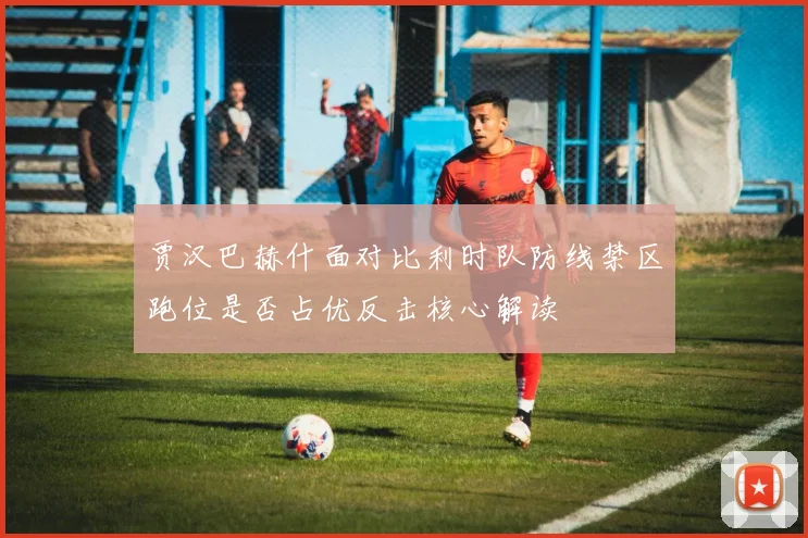贾汉巴赫什面对比利时队防线禁区跑位是否占优反击核心解读