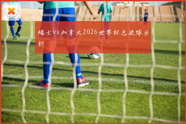 瑞士vs加拿大2026世界杯总进球分析