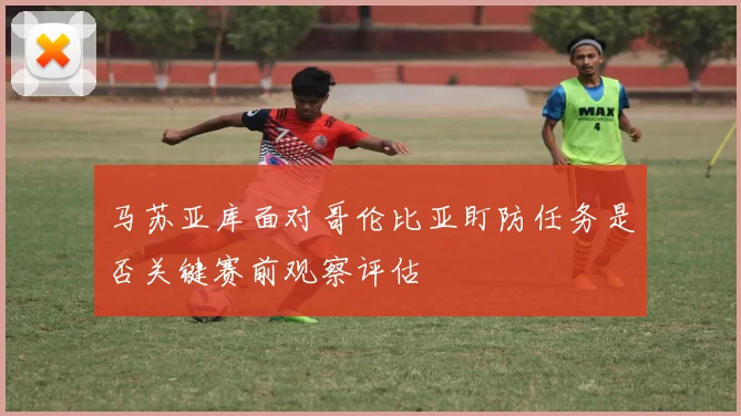 马苏亚库面对哥伦比亚盯防任务是否关键赛前观察评估