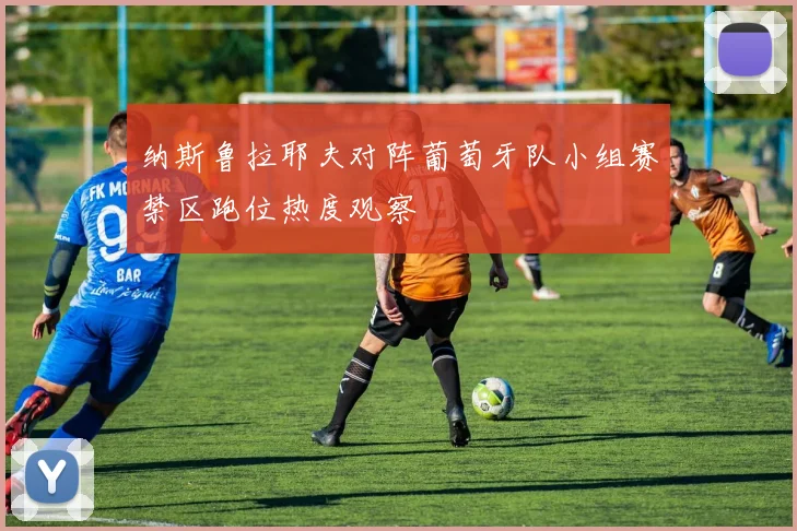 纳斯鲁拉耶夫对阵葡萄牙队小组赛禁区跑位热度观察