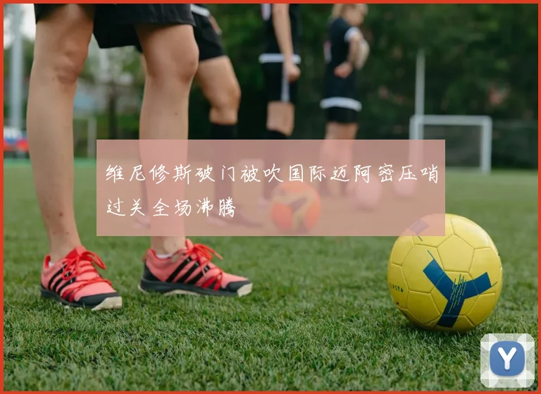维尼修斯破门被吹国际迈阿密压哨过关全场沸腾