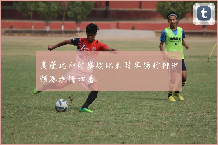 奥蓬达加时鏖战比利时客场封神世预赛燃情回看