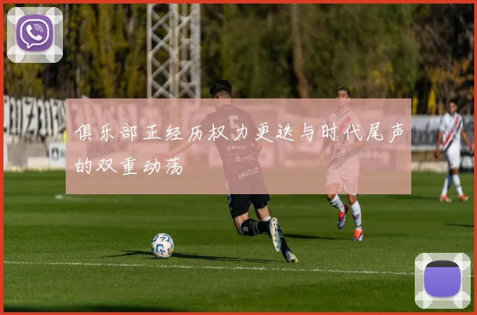 俱乐部正经历权力更迭与时代尾声的双重动荡