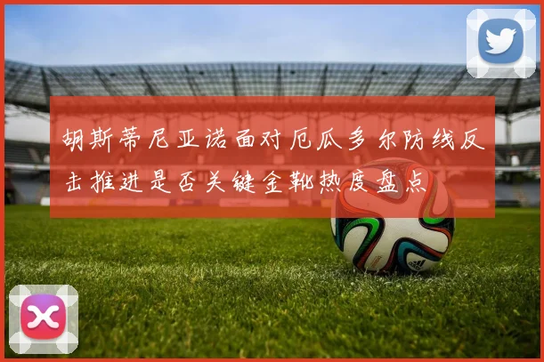 胡斯蒂尼亚诺面对厄瓜多尔防线反击推进是否关键金靴热度盘点