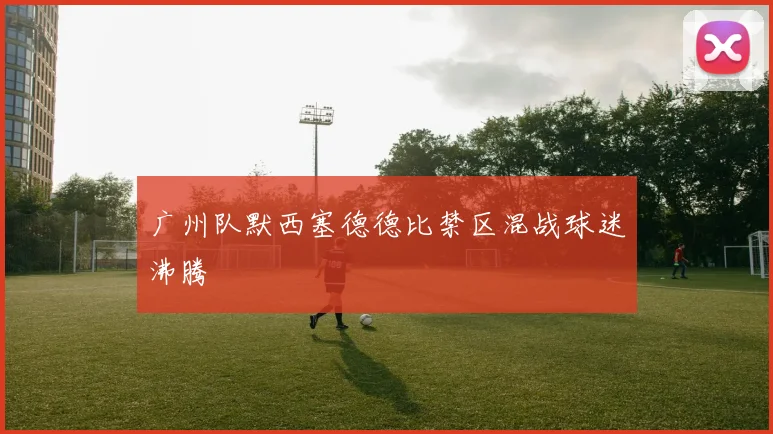 广州队默西塞德德比禁区混战球迷沸腾