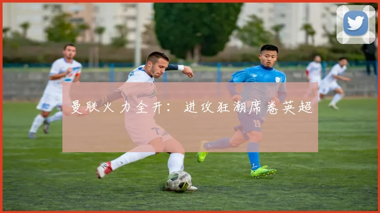 曼联火力全开：进攻狂潮席卷英超