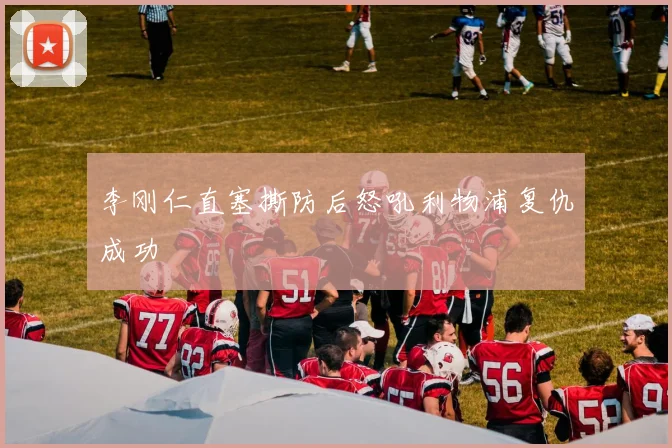 李刚仁直塞撕防后怒吼利物浦复仇成功