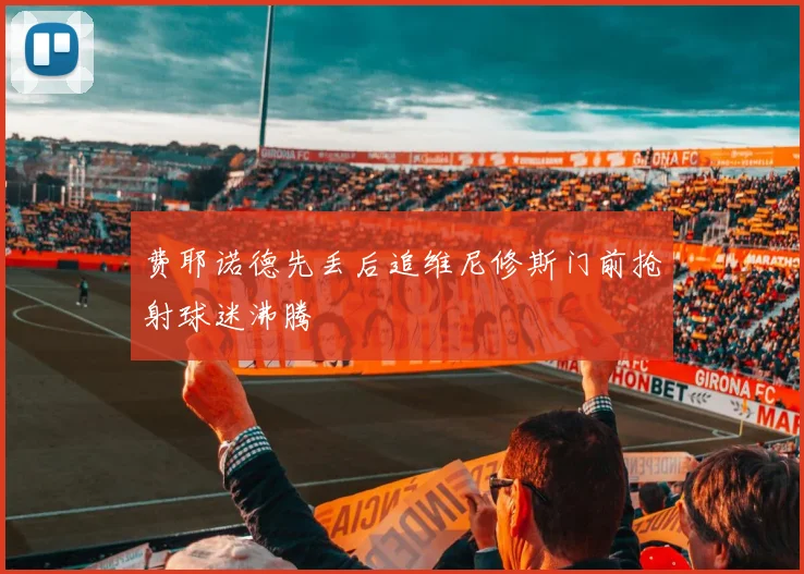 费耶诺德先丢后追维尼修斯门前抢射球迷沸腾