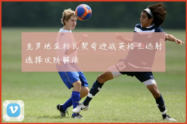 克罗地亚科瓦契奇迎战英格兰远射选择攻防解读