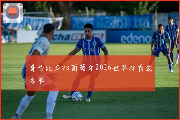 哥伦比亚vs葡萄牙2026世界杯首发名单