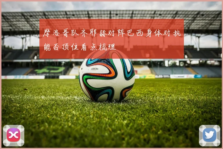 摩洛哥队齐耶赫对阵巴西身体对抗能否顶住看点梳理