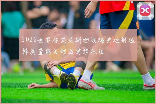 2026世界杯突尼斯迎战瑞典远射选择质量能否形成持续压迫