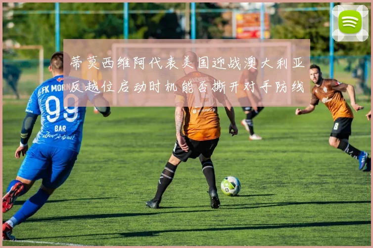 蒂莫西维阿代表美国迎战澳大利亚反越位启动时机能否撕开对手防线