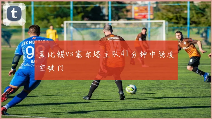 莱比锡vs塞尔塔主队41分钟中场凌空破门