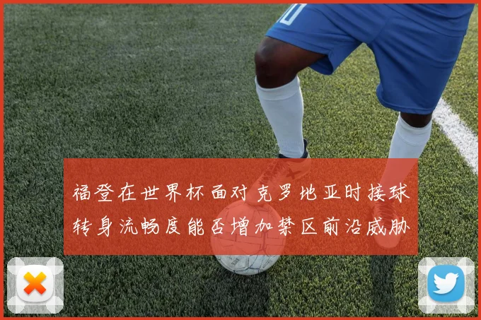 福登在世界杯面对克罗地亚时接球转身流畅度能否增加禁区前沿威胁