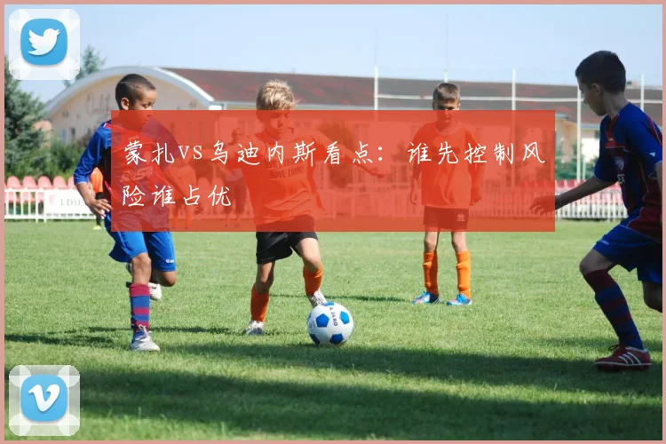 蒙扎vs乌迪内斯看点：谁先控制风险谁占优