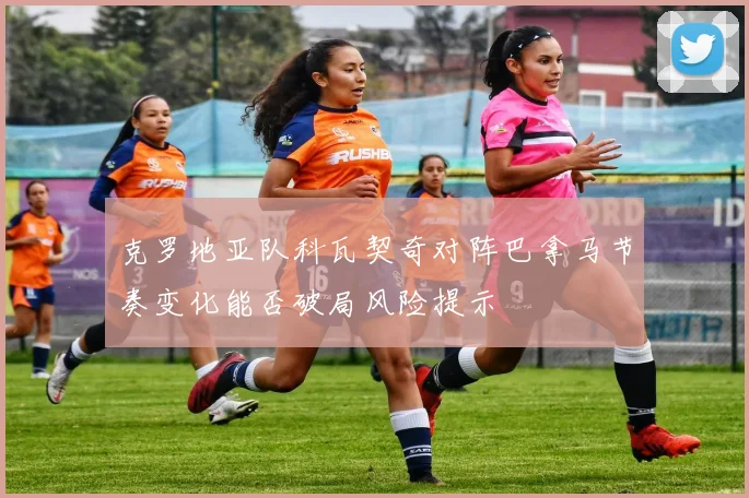 克罗地亚队科瓦契奇对阵巴拿马节奏变化能否破局风险提示