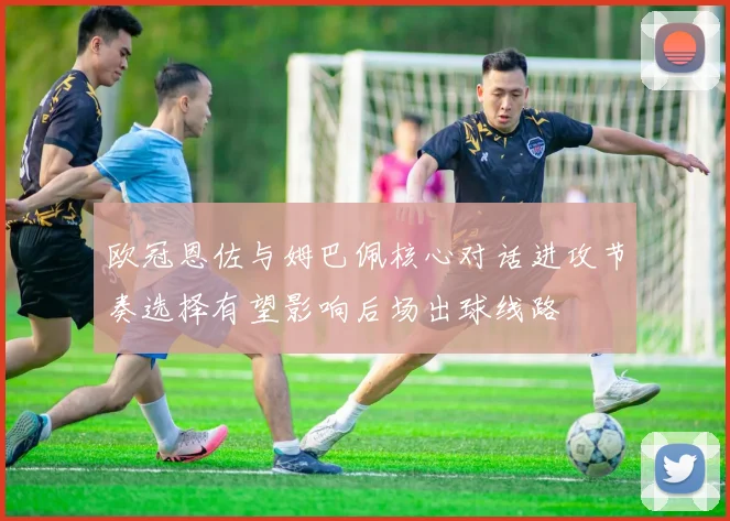 欧冠恩佐与姆巴佩核心对话进攻节奏选择有望影响后场出球线路
