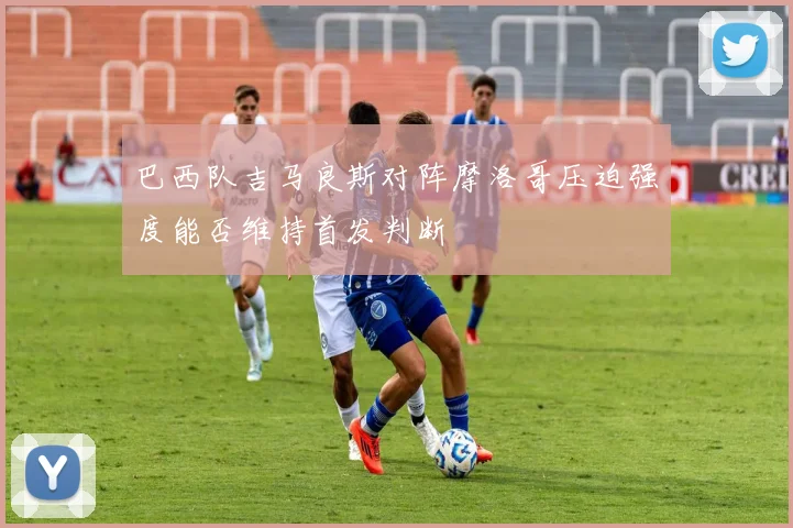 巴西队吉马良斯对阵摩洛哥压迫强度能否维持首发判断