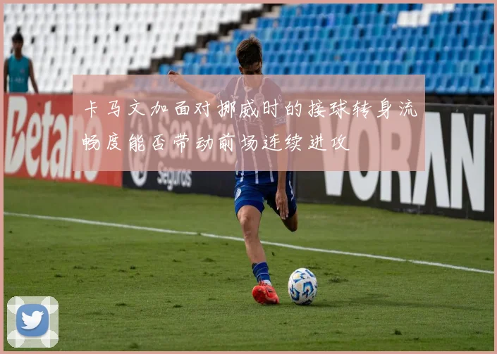 卡马文加面对挪威时的接球转身流畅度能否带动前场连续进攻