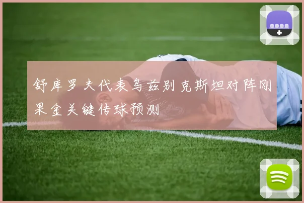 舒库罗夫代表乌兹别克斯坦对阵刚果金关键传球预测