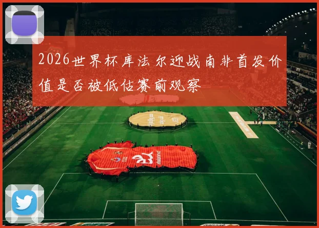 2026世界杯库法尔迎战南非首发价值是否被低估赛前观察
