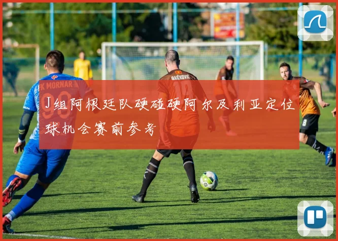 J组阿根廷队硬碰硬阿尔及利亚定位球机会赛前参考