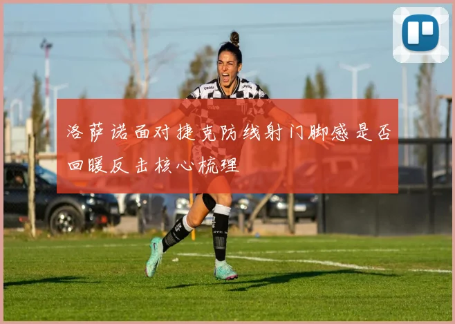 洛萨诺面对捷克防线射门脚感是否回暖反击核心梳理