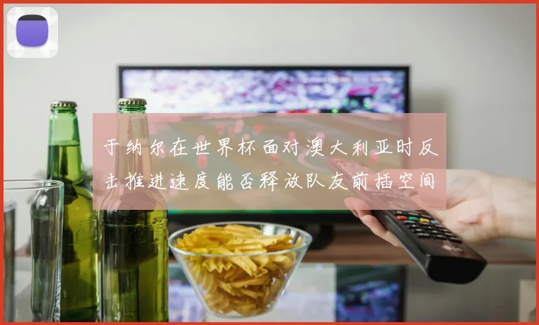于纳尔在世界杯面对澳大利亚时反击推进速度能否释放队友前插空间