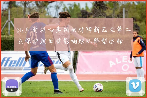 比利时核心奥纳纳对阵新西兰第二点保护效率将影响球队阵型运转
