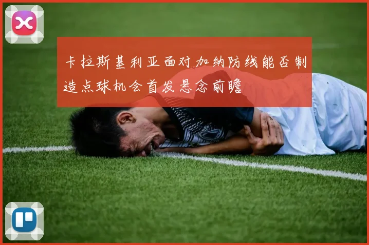 卡拉斯基利亚面对加纳防线能否制造点球机会首发悬念前瞻