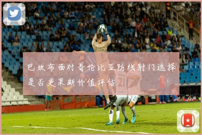 巴坎布面对哥伦比亚防线射门选择是否更果断价值评估