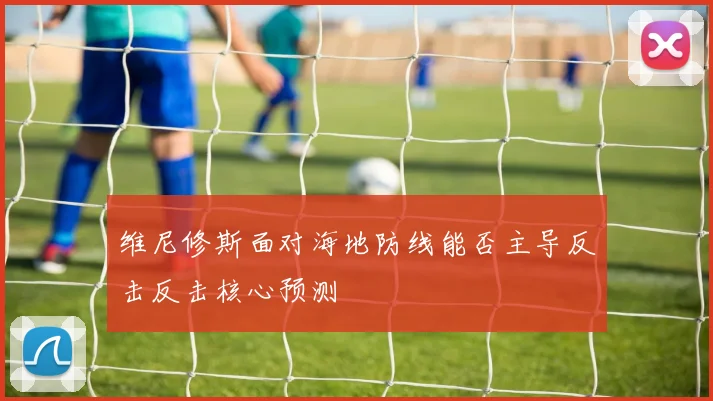 维尼修斯面对海地防线能否主导反击反击核心预测