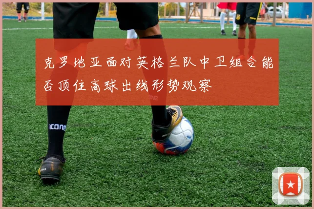 克罗地亚面对英格兰队中卫组合能否顶住高球出线形势观察