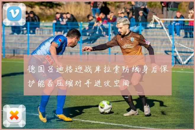 德国吕迪格迎战库拉索防线身后保护能否压缩对手进攻空间