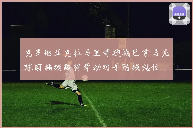 克罗地亚克拉马里奇迎战巴拿马无球前插线路将牵动对手防线站位