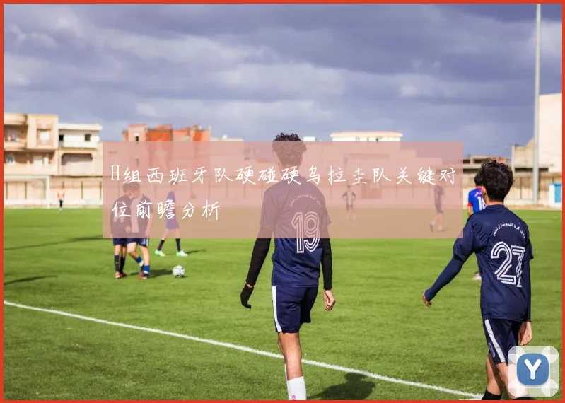 H组西班牙队硬碰硬乌拉圭队关键对位前瞻分析